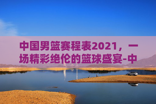中国男篮赛程表2021，一场精彩绝伦的篮球盛宴-中国男篮赛程表2021年