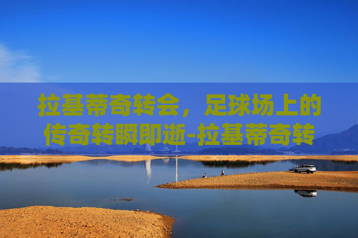 拉基蒂奇转会，足球场上的传奇转瞬即逝-拉基蒂奇转会巴萨