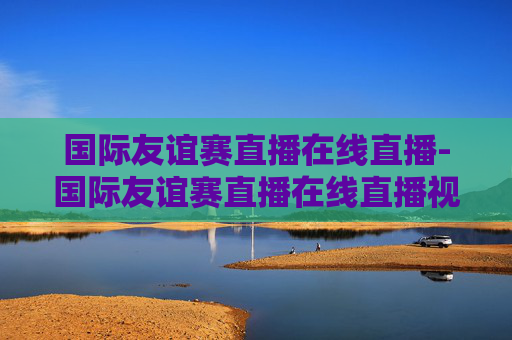 国际友谊赛直播在线直播-国际友谊赛直播在线直播视频
