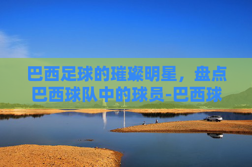 巴西足球的璀璨明星，盘点巴西球队中的球员-巴西球队球员有哪些人