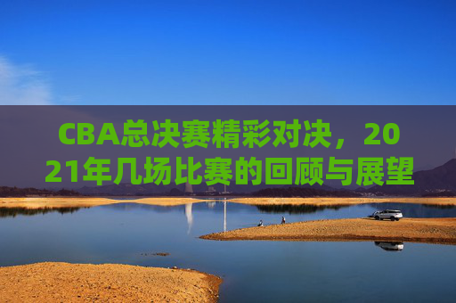 CBA总决赛精彩对决，2021年几场比赛的回顾与展望-中国cba总决赛打几场