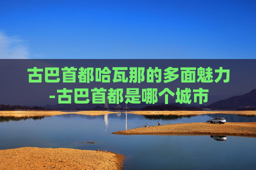 古巴首都哈瓦那的多面魅力-古巴首都是哪个城市
