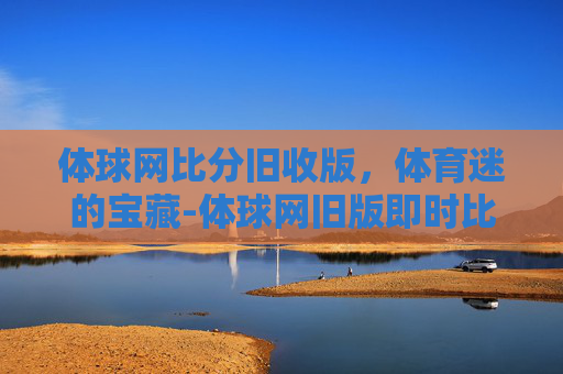 体球网比分旧收版，体育迷的宝藏-体球网旧版即时比分+手机