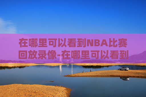在哪里可以看到NBA比赛回放录像-在哪里可以看到nba比赛回放录像视频