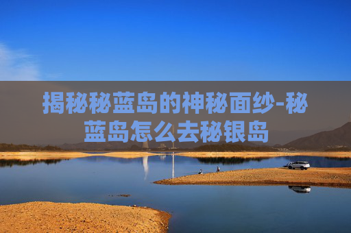 揭秘秘蓝岛的神秘面纱-秘蓝岛怎么去秘银岛