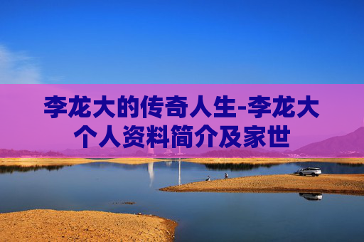 李龙大的传奇人生-李龙大个人资料简介及家世