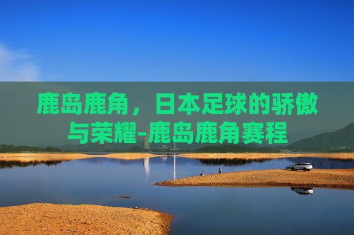 鹿岛鹿角，日本足球的骄傲与荣耀-鹿岛鹿角赛程