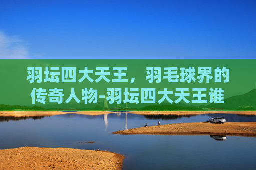 羽坛四大天王，羽毛球界的传奇人物-羽坛四大天王谁最厉害