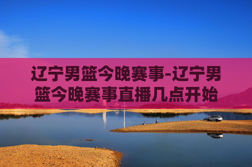 辽宁男篮今晚赛事-辽宁男篮今晚赛事直播几点开始