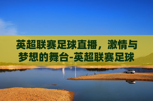 英超联赛足球直播，激情与梦想的舞台-英超联赛足球直播免费观看