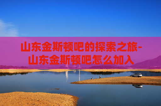 山东金斯顿吧的探索之旅-山东金斯顿吧怎么加入