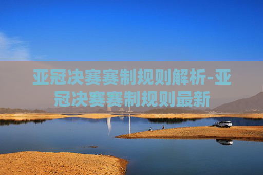 亚冠决赛赛制规则解析-亚冠决赛赛制规则最新