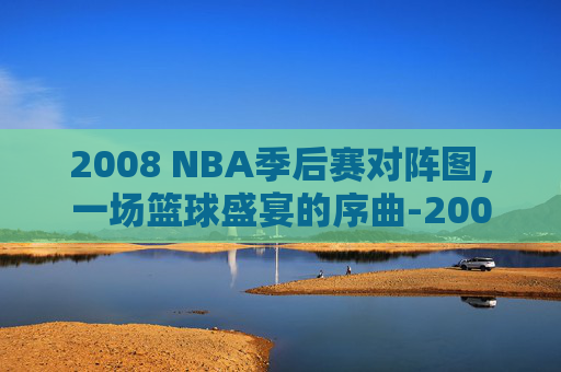 2008 NBA季后赛对阵图，一场篮球盛宴的序曲-2008nba季后赛赛程