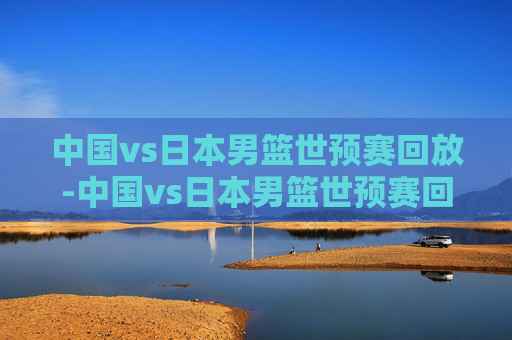 中国vs日本男篮世预赛回放-中国vs日本男篮世预赛回放视频