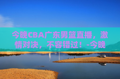 今晚CBA广东男篮直播，激情对决，不容错过！-今晚cba广东男篮直播在哪个频道