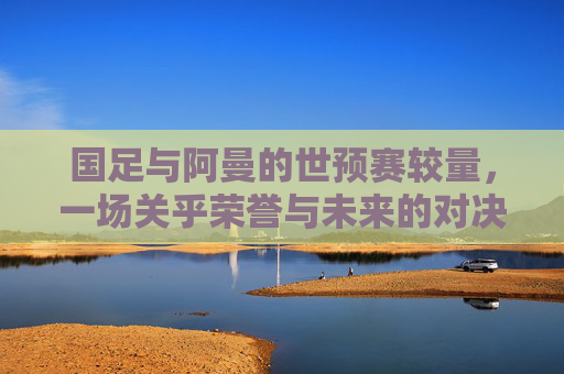 国足与阿曼的世预赛较量，一场关乎荣誉与未来的对决-世预赛中国队对阿曼