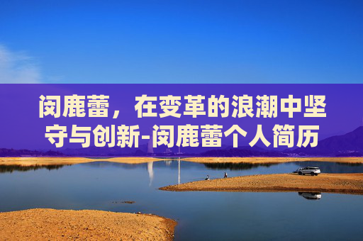 闵鹿蕾，在变革的浪潮中坚守与创新-闵鹿蕾个人简历
