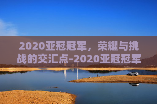 2020亚冠冠军，荣耀与挑战的交汇点-2020亚冠冠军是哪家俱乐部