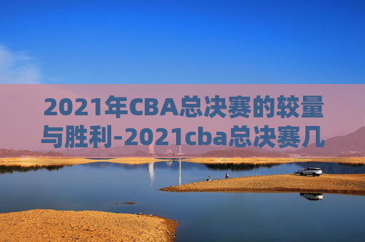 2021年CBA总决赛的较量与胜利-2021cba总决赛几局几胜制