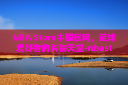 NBA Store中国官网，篮球爱好者的购物天堂-nbastore中国官网入口