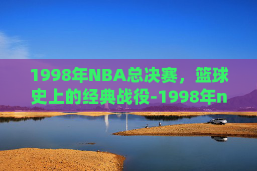 1998年NBA总决赛，篮球史上的经典战役-1998年nba总决赛录像回放