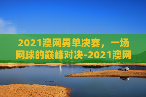 2021澳网男单决赛，一场网球的巅峰对决-2021澳网男单决赛回放