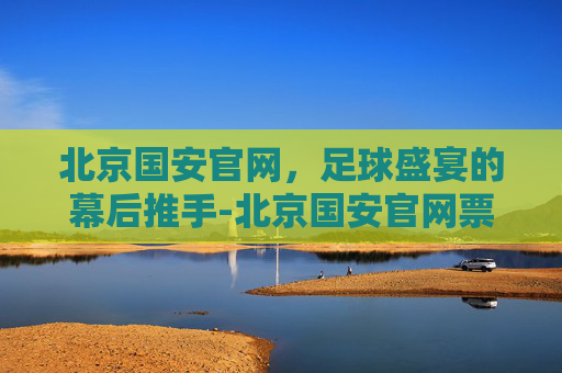 北京国安官网，足球盛宴的幕后推手-北京国安官网票务