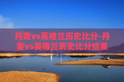 丹麦vs英格兰历史比分-丹麦vs英格兰历史比分结果