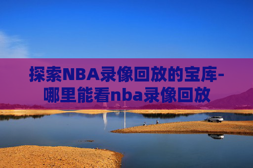 探索NBA录像回放的宝库-哪里能看nba录像回放