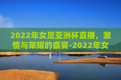 2022年女足亚洲杯直播，激情与荣耀的盛宴-2022年女足亚洲杯直播回放