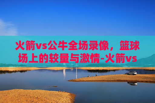 火箭vs公牛全场录像，篮球场上的较量与激情-火箭vs公牛全场录像回放