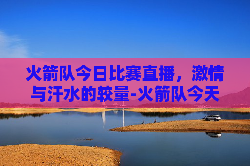 火箭队今日比赛直播，激情与汗水的较量-火箭队今天的比赛直播时间