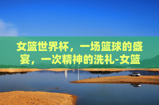 女篮世界杯，一场篮球的盛宴，一次精神的洗礼-女篮世界杯赛程