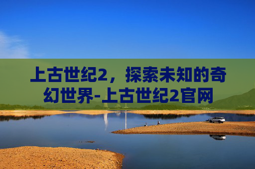上古世纪2，探索未知的奇幻世界-上古世纪2官网