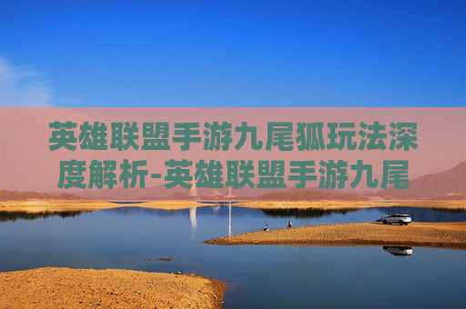 英雄联盟手游九尾狐玩法深度解析-英雄联盟手游九尾狐玩法介绍
