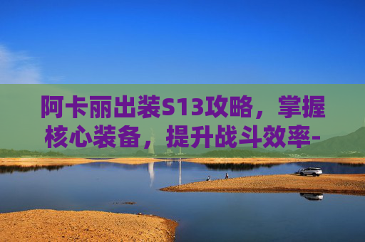 阿卡丽出装S13攻略，掌握核心装备，提升战斗效率-阿卡丽出装s15