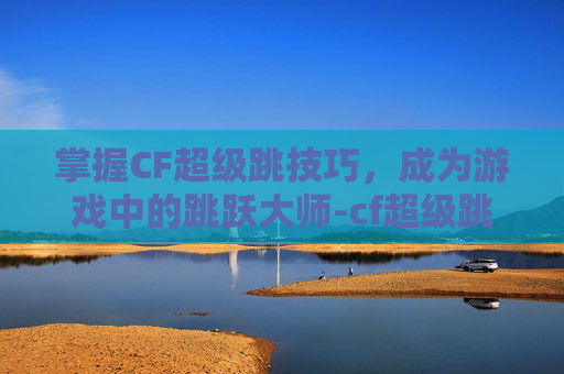 掌握CF超级跳技巧，成为游戏中的跳跃大师-cf超级跳技巧