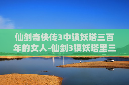 仙剑奇侠传3中锁妖塔三百年的女人-仙剑3锁妖塔里三百年的女人是谁