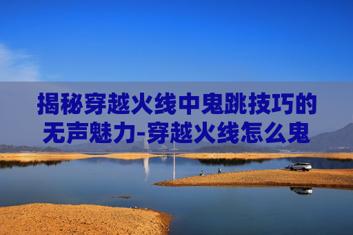 揭秘穿越火线中鬼跳技巧的无声魅力-穿越火线怎么鬼跳没有脚步声