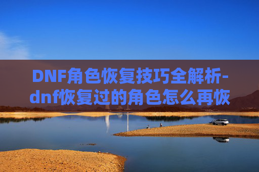 DNF角色恢复技巧全解析-dnf恢复过的角色怎么再恢复