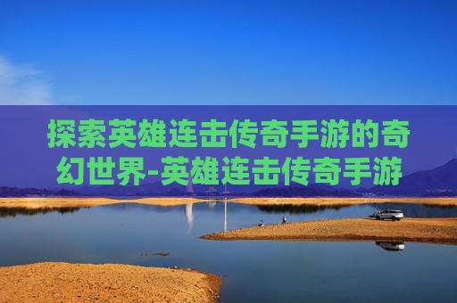 探索英雄连击传奇手游的奇幻世界-英雄连击传奇手游下载