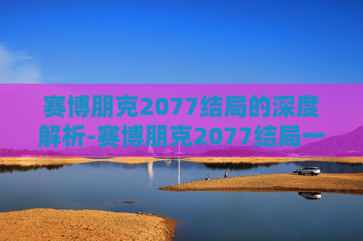 赛博朋克2077结局的深度解析-赛博朋克2077结局一览