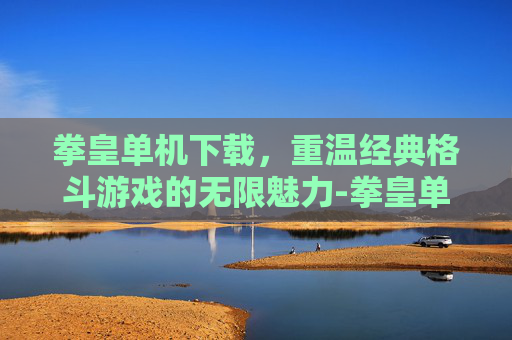 拳皇单机下载，重温经典格斗游戏的无限魅力-拳皇单机下载手机版