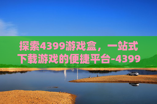 探索4399游戏盒，一站式下载游戏的便捷平台-4399游戏盒下载游戏太慢了怎么办