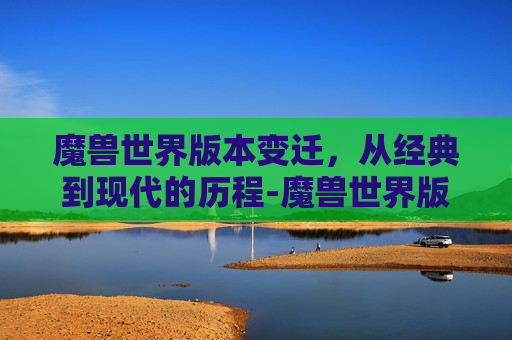 魔兽世界版本变迁，从经典到现代的历程-魔兽世界版本顺序时间表