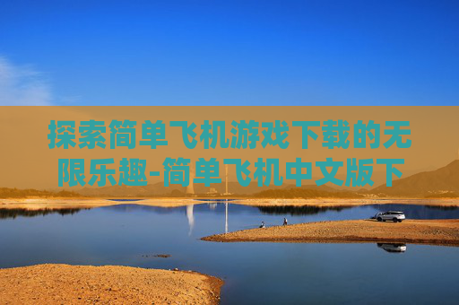 探索简单飞机游戏下载的无限乐趣-简单飞机中文版下载