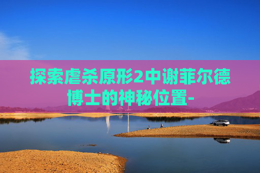探索虐杀原形2中谢菲尔德博士的神秘位置-