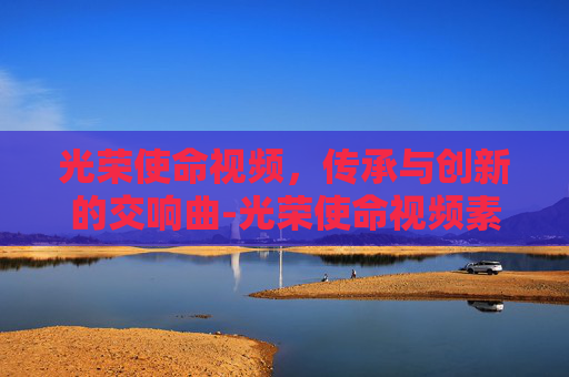 光荣使命视频，传承与创新的交响曲-光荣使命视频素材
