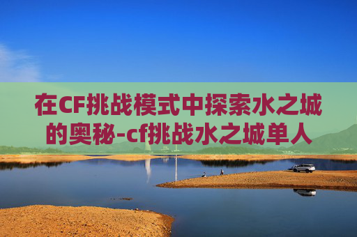 在CF挑战模式中探索水之城的奥秘-cf挑战水之城单人通关
