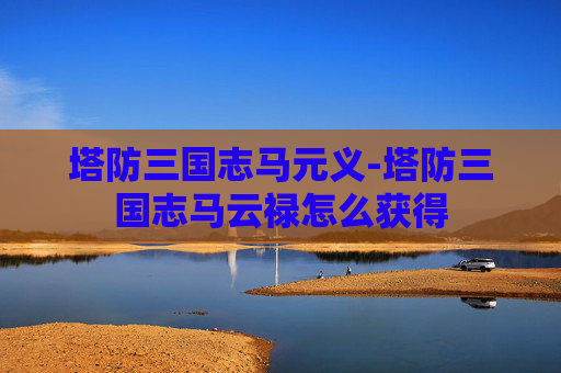 塔防三国志马元义-塔防三国志马云禄怎么获得